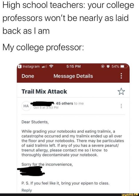 High school teachers: your college professors won’t be nearly as laid back as I am My college professor: HA - 45 While grading your notebooks and eating trailmix, a catastrophe occurred and my trailmix ended up all over the floor and your notebooks. There may be particulates of said trailmix left. If... #relatable #memes #scheduledpost #tumblr #twitter #tumblrpost #instagram #high #school #college #professors #wont #nearly #laid #am #my #ha #while #grading #notebooks #eating #trailmix #pic Psychology Memes, High School Teachers, College Memes, Meme Page, College Professor, Sorry For The Inconvenience, School Memes, College Humor, It Goes On