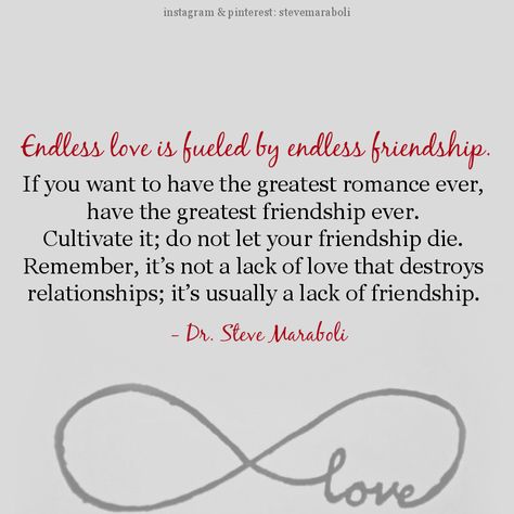 "Endless love is fueled by endless friendship. If you want to have the greatest romance ever, have the greatest friendship ever. Cultivate it; do not let your friendship die. Remember, it’s not a lack of love that destroys relationships; it’s usually a lack of friendship." - Steve Maraboli Steve Maraboli, Words Love, The Perfect Guy, Endless Love, Relationships Love, About Love, A Quote, Love And Marriage, Great Quotes