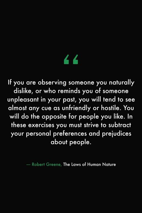 If you are observing someone you naturally dislike, or who reminds you of someone unpleasant in your past, you will tend to see almost any cue as unfriendly or hostile. You will do the opposite for people you like. In these exercises you must strive to subtract your personal preferences and prejudices about people. #books #read #library #quotes #lawsofhumannature #robertgreene #people #feelings Library Quotes, Robert Greene, 100 Book, About People, Human Nature, People Quotes, Social Work, Counseling, Book Quotes