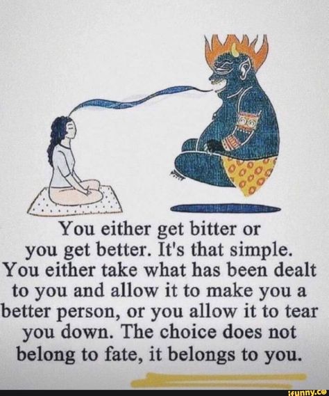 You either get bitter or you get better. It' s that simple. You either take what has been dealt to you and allow it to make you a better person, or you allow it to tear you down. The choice does not belong to fate, it belongs to you. – popular memes on the site iFunny.co #fate #gaming #you #get #bitter #better #it #simple #take #has #been #dealt #allow #make #person #tear #the #choice #does #not #belong #fate #pic Bitter People, People Dont Change, I Support You, Spiritual Coach, Unhealthy Relationships, Self Confidence Tips, How To Stop Procrastinating, Spiritual Teachers, Knowledge And Wisdom