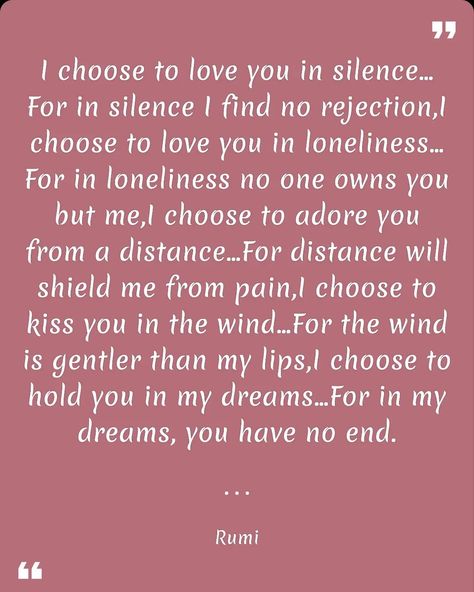 I choose to love you in silence…For in silence I find no rejection,I choose to love you in loneliness…For in loneliness no one owns you but me,I choose to adore you from a distance…For distance will shield me from pain,I choose to kiss you in the wind…For the wind is gentler than my lips,I choose to hold you in my dreams…For in my dreams, you have no end. Rumi. Download link for the "Quotes Day" app on the Google Play Store: https://play.google.com/store/apps/details?id=com.baderjbara.quotesday Silently Loving You Quotes, In My Dreams, Love Yourself Quotes, Adore You, Google Play Store, I Choose, Kiss You, Hold You, Rumi