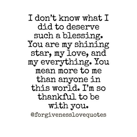 I don’t know what I did to deserve such a blessing. You are my shining star, my love, and my everything. You mean more to me than anyone in this world. I’m so thankful to be with you. You’re A Blessing To Me, I’m So Thankful For You Boyfriend, Thank You I Love You Quotes, I Don’t Know What I Did To Deserve You, You Mean More To Me Than You Know Quotes, I Love You Beyond Words Quotes, You Are My Blessing, You Are So Special, You Are Safe With Me