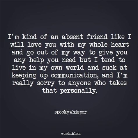 I'm kind of an absent friend like I will love you with my whole heart and go out of my way to give you any help you need but I tend to live in my own world and suck at keeping up communication, and I'm really sorry to anyone who takes that personally. Im In My Own World Quotes, Sorry For Being A Bad Friend Quotes, Im That Friend Quotes, Entp Female, Living My Life Quotes, Offended Quotes, Surprise Quotes, In My Own World, Nice Thoughts