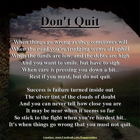 This poem means a lot to me. In 1983, I nearly flunked out of nursing school. My Mom sent me this poem. From then on, when things were tough, she'd say, "Quit?" And I'd reply, "Never!" I did graduate from nursing school and she had this poem done in calligraphy and framed for my graduation present. Don't Quit, When Things Go Wrong, Life Quotes Love, The Race, Nursing School, Food For Thought, Great Quotes, Never Give Up, Inspirational Words