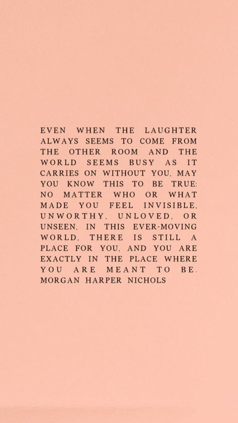 Even when the laughter always seems to come from the other room and the world seems busy as it carries on without you, may you know this to be true: no matter who or what made you feel invisible, unworthy, unloved, or unseen, in this ever-moving world, there is still a place for you, and you are exactly in the place where you are meant to be. - Morgan Harper Nichols How You Carry Yourself Quotes, Be Where You Are Quote, You Will Get There But Right Now You Are Here, Being Unseen Quotes, When You Feel Out Of Place Quotes, How To Be Invisible, Not What It Seems Quotes, Do You Ever Feel Invisible, Everything Is Happening For You