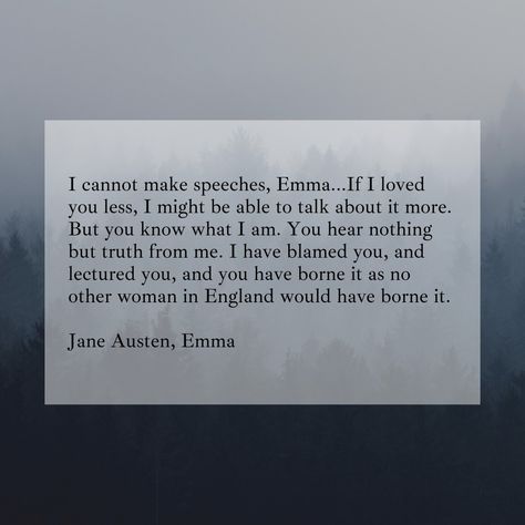 I cannot make speeches, Emma...If I loved you less, I might be able to talk about it more. But you know what I am. You hear nothing but truth from me. I have blamed you, and lectured you, and you have borne it as no other woman in England would have borne it. Jane Austen, Emma Emma By Jane Austen Quotes, Quotes From Emma Jane Austen, If I Loved You Less I Might Be Able Emma, If I Loved You Less I Might Be Able, Romanticizing Books, Emma Quotes, Jane Austen Emma, Austen Quotes, Elizabeth Bennett