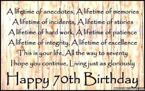 A lifetime of anecdotes, A lifetime of memories A lifetime of incidents, A lifetime of stories A lifetime of hard work, A lifetime of patience A lifetime of integrity, A lifetime of excellence This is your life, All the way to seventy I hope you continue, Living just as gloriously Happy 70th birthday via WishesMessages.com 70th Bday Quotes, Happy 70 Birthday Quotes, Birthday Wishes For 70 Year Old Lady, 70th Birthday Quotes Mom, Happy 70th Birthday Brother, 70th Birthday Cards For Ladies, 70th Birthday Wishes For A Man, 70th Birthday Quotes For Ladies, 70 Birthday Quotes