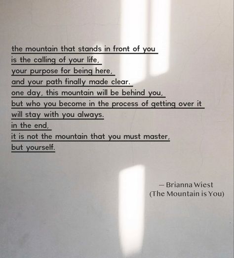 The mountain that stands in front of you is the calling of your life, your purpose for being here, and your path finally made clear. One day, this mountain will be behind you, but who you become in the process of getting over it will stay with you always. In the end, it is not the mountain that you must master, but yourself. #themountainisyou #goodreads #selfhelp #motivationalquotes #motivation #briannawiest #quotes #quoteoftheday #quotesaboutlife This Is Not How My Story Ends Quotes, Mountain Motivational Quotes, Being Behind In Life Quotes, Single On Purpose Book Quotes, Mountain Healing Quotes, Mountain Life Quotes, The Mountain Is You Brianna Wiest Quotes, Life Journey Quotes Paths, The Mountain Is You Quotes