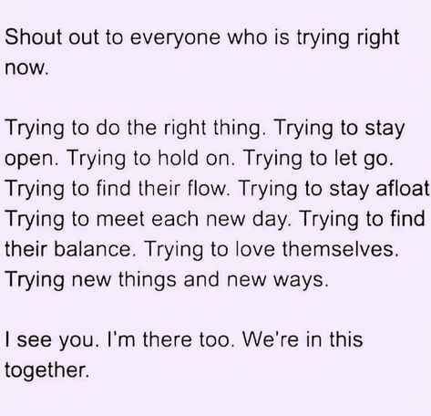 Shout out to everyone who is trying right now. Trying to do the right thing. Trying to stay open. Trying to hold on. Trying to let go. Trying to find their flow. Trying to stay afloat Trying to meet each new day. Trying to find their balance. Trying to love themselves. Trying new things and new ways. I see you. I'm there too. We're in this together. Trying To Stay Afloat Quotes, Trying New Things, Do The Right Thing, Im Trying, New Things, Let Go, Beautiful Words, Shout Out, New Day