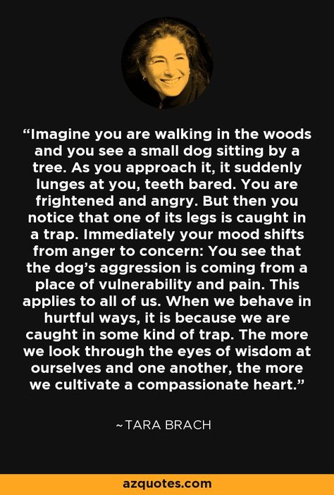 Imagine you are walking in the woods and you see a small dog sitting by a tree. As you approach it, it suddenly lunges at you, teeth bared. You are frightened and angry. But then you notice that one of its legs is caught in a trap. Immediately your mood shifts from anger to concern: You see that the dog's aggression is coming from a place of vulnerability and pain. This applies to all of us. When we behave in hurtful ways, it is because we are caught in some kind of trap. The more we look... Goddess Awakening, Walking In The Woods, Tara Brach, Radical Acceptance, Forgiveness Quotes, Awakening Quotes, Walk In The Woods, Small Dog, Wise Quotes