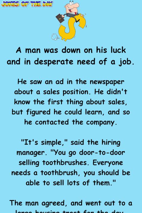 A man was down on his luck and in desperate need of a job.   He saw an ad in the newspaper about a sales position. He didn't know the first thing about sales, but figured he could learn, and so he contacted the company.   "It's simple," said the... Sales Humor, Silly Humor, Job Humor, Clean Jokes, The Newspaper, Text Jokes, Jokes And Riddles, Joke Of The Day, Word Of Advice