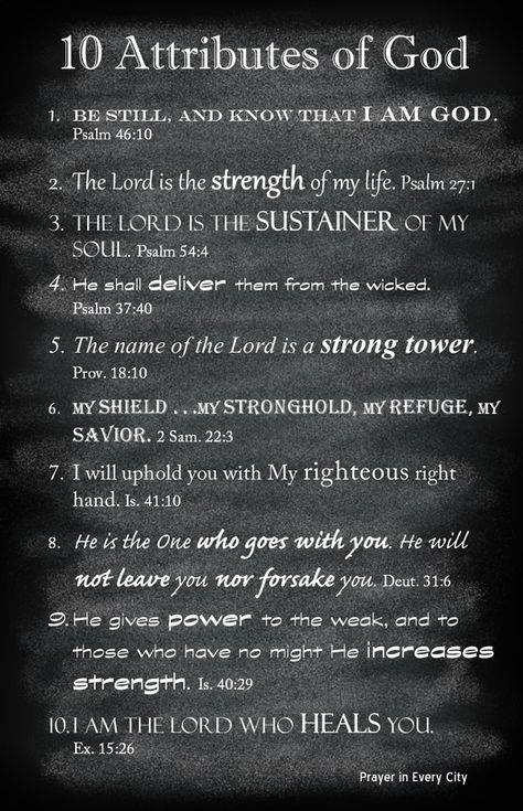 10 Attributes of God Posted on July 22, 2015 by Prayer in Every City in 10 prayers, Uncategorized // 0 Comments Many times you may not know how to pray. When you feel speechless in prayer, open your Bible and pray the promises. These verses are not only promises from the Lord, but are facts about Him. Do you believe that God is who He says he is? When you pray these verses, thank God because He is our strength, sustainer and deliver. Don’t ask the Lord to be your strength, rather thank Him b... Quotes Achievement, Quotes Country, Cherish Quotes, Quotes Minimalist, Quotes Mindfulness, Intuition Quotes, Prayer For Guidance, Attributes Of God, Capricorn Quotes