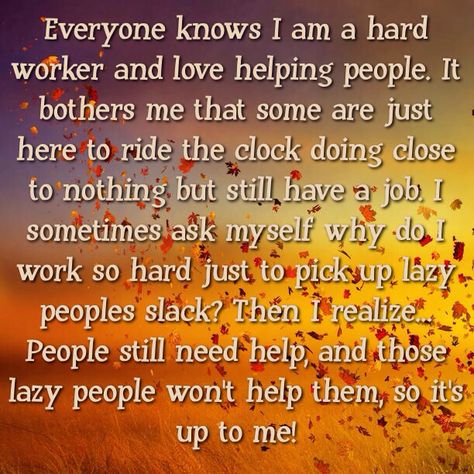 Everyone knows I am a hard worker and love helping people. It bothers me that some are just here to ride the clock doing close to nothing but still have a job. I sometimes ask myself why do I work so hard just to pick up lazy peoples slack? Then I realize... People still need help, and those lazy people won't help them, so it's up to me! Picking Up Slack At Work Quotes, Lazy Coworker Quotes So True, Lazy Coworkers Truths, Quotes About Lazy People At Work, Lazy Co Workers Quotes, Unprofessional People At Work Quotes, Working With Lazy Coworkers, Lazy People Quotes Working Hard, Work Favoritism Quotes