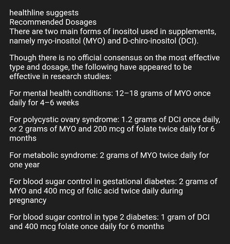 healthline suggests Recommended Dosages There are two main forms of inositol used in supplements, namely myo-inositol (MYO) and D-chiro-inositol (DCI). Though there is no official consensus on the most effective type and dosage, the following have appeared to be effective in research studies: For mental health conditions: 12–18 grams of MYO once daily for 4–6 weeks For polycystic ovary syndrome: 1.2 grams of DCI once daily, or 2 grams of MYO and 200 mcg of folate twice daily for 6 months F Inositol Side Effects, Inositol Benefits, Myo & D-chiro Inositol, Myo & D-chiro Inositol Benefits, Corticosteroids Pharmacology, Myo Inositol, Pcod Problem, Fertility Nutrition, Polycystic Ovaries