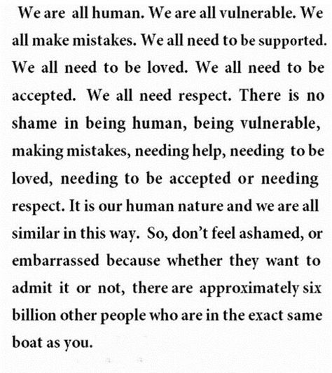 We are all human.  We are all vulnerable.  We all make mistakes.  We all need to be supported.  We all need to be loved.  We all need to be accepted.  We all need respect.  There is no shame in being human, being vulnerable, making mistakes, needing help, needing to be loved, needing to be accepted or needing respect.  It is our human nature and we are all similar in this way.  So, don't feel ashamed, or embarrassed ... Human Quotes, Jm Storm, We All Make Mistakes, We Are All Human, Wonderful Words, Making Mistakes, New People, Note To Self, Way Of Life