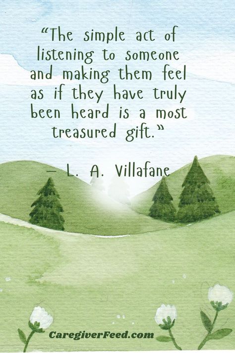 Inspirational quote: “The simple act of listening to someone and making them feel as if they have truly been heard is a most treasured gift.”
— L. A. Villafane


   // Inspirational Quotes // Caregiver // Motivation // positive vibes Care Taker Quotes, Caregiving Quotes Inspirational, Caring For Others Quotes, Elderly Quotes Inspiration, Quotes About Caring For Others, Carers Quotes, Quotes For Caregivers, Caring Quotes, Elderly Quotes Caring For The