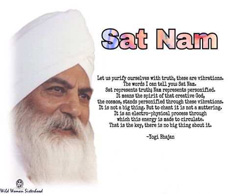 Sat Nam - Let us purify ourselves with truth, these are vibrations. The words I can tell you: Sat Nam. Sat represents truth; Nam represents personified. It means the spirit of that creative God, the cosmos, stands personified through these vibrations. It is not a big thing. But to chant it is not a muttering. It is an electro-physical process through which this energy is made to circulate. That is the key, there is no big thing about it. -Yogi Bhajan Sat Nam Meaning, Sat Chit Ananda Tattoo Sanskrit, Navagraha Mantra, Om Krishna Vasudevaya Mantra, Shatru Nashak Mantra, Yogi Bhajan, Big Thing, I Can Tell, The Cosmos