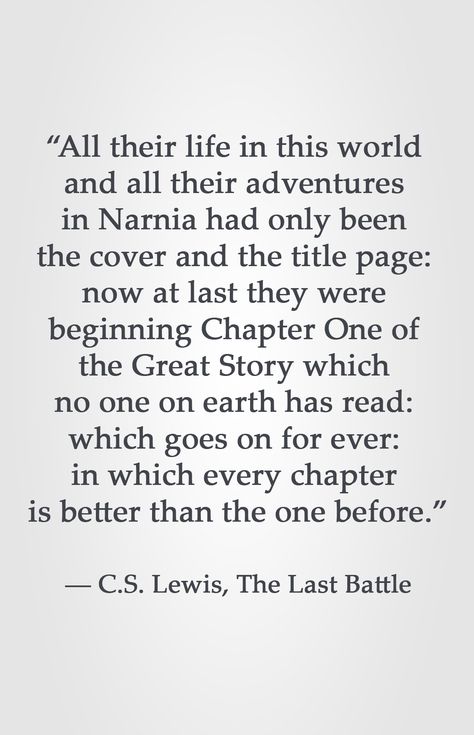 “All their life in this world  and all their adventures  in Narnia had only been  the cover and the title page:  now at last they were  beginning Chapter One of  the Great Story which  no one on earth has read:  which goes on for ever:  in which every chapter  is better than the one before.”  ― C.S. Lewis, The Last Battle Now At Last They Were Beginning Cs Lewis, C S Lewis Quote Narnia, Battle Quotes, Gather Quotes, The Last Battle, Chronicles Of Narnia Books, Narnia Quotes, Lewis Quotes, Cs Lewis Quotes