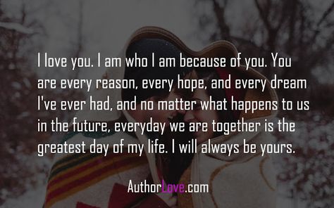 I love you. I am who I am because of you. You are every reason, every hope, and every dream I've ever had, and no matter what happens to us in the future, everyday we are together is the greatest day of my life. I will always be yours. Tags : love quotes for her, love quotes for him, romantic I Appreciate You For Her, Quotes For Him Romantic, Romantic Quotes For Him, Love Quotes For Wife, Romantic Quotes For Her, Love Quotes For Him Romantic, No Matter What Happens, Love Quotes For Her, We Are Together