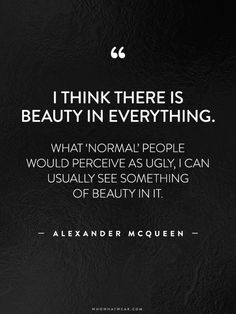 "I think there is beauty in everything. What 'normal' people would perceive as ugly, I can usually see something of beauty in it." -Alexander McQueen #WWWQuotesToLiveBy Intoxicating Quotes, Introspection Quotes, Grudge Quotes, There Is Beauty In Everything, Cuddle Quotes, Fashion Designer Quotes, Resilience Quotes, Fashion Quotes Inspirational, Francis Chan