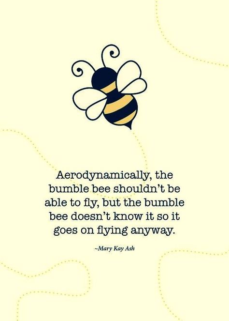 Aerodynamically, the bumble bee shouldn't be able to fly, but the bumble bee does't know it so it goes on flying anyway. Mary Kay Ash Quotes, Mary Kay Quotes, Bee Quotes, What I Like About You, Mary Kay Ash, So It Goes, Mary Kay Business, Bee Tattoo, It Goes On