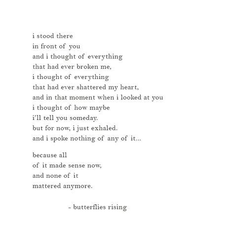 i stood there in front of you and i thought of everything that had ever broken me, i thought of everything that had ever shattered my heart, and in that moment when i looked at you i thought of how maybe i’ll tell you someday. but for now, i just exhaled. and i spoke nothing of any of it…  because all of it made sense now, and none of it mattered anymore.  – butterflies rising Everything Is Beautiful When You Look At It With Love, Right In Front Of You Quotes, When You Look At Me Quotes, Tell Me You Love Me Quotes, Heart Shattered Quotes, Stood Up Quotes, All Or Nothing Quotes, Shattered Quotes, Nothing Matters Anymore