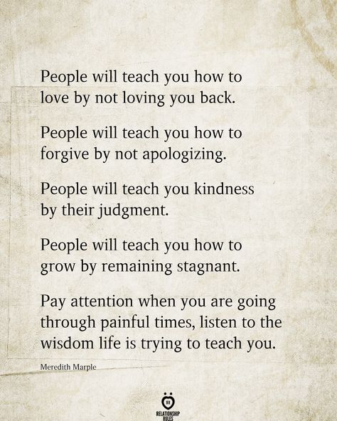 People will teach you how to love by not loving you back.  People will teach you how to forgive by not apologizing.  People will teach you kindness by their judgment.  People will teach you how to grow by remaining stagnant.  Pay attention when you are going through painful times, listen to the wisdom life is trying to teach you.  Meredith Marple  . . . . #relationship #quote #love #couple #quotes Lost Respect Quotes People, Judgmental People Quotes, Forgive Yourself Quotes, Love Couple Quotes, Listening Quotes, Cherish Quotes, Morals Quotes, How To Forgive, Intuition Quotes