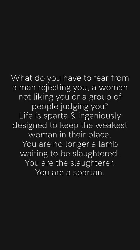 What do you have to fear from a man rejecting you, a woman not liking you or a group of people judging you? Life is sparta & ingeniously designed to keep the weakest woman in their place. You are no longer a lamb waiting to be slaughtered. You are the slaughterer. You are a spartan. From the Motivation app: https://motivation.app/download #quote #quotes Spartan Women Quotes, Sparta Quotes, Spartan Quotes, People Judging, Spartan Women, Motivation App, A Group Of People, Spartan Warrior, Spartan Race