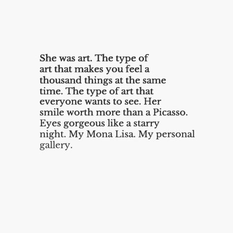 "She was art. The type of art that makes you feel a thousand things at the same time. The type of art that everyone wants to see. When i saw her for the first time she was truly a masterpiece. Her smile more worth than a Picasso. Eyes gorgeous like the Starry Night. My mona lisa, My personal gallery" 🌻 She Was Like Art, She Was Art Quote, When I Saw You For The First Time, Mona Lisa Smile Quotes, The First Time I Saw You, She Has A Beautiful Soul Quotes, She Is Art Quote, Picasso Eyes, Someone New Quotes