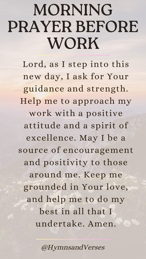 Heavenly Father, as I prepare to start my workday, I ask for Your guidance and wisdom. Please give me the strength and clarity to perform my tasks well. Help me to be a blessing to my colleagues and to work with integrity and diligence. May Your peace fill my heart and guide me through any challenges that come my way. Amen.	Begin your workday with this powerful prayer. Seek God's guidance, strength, and peace as you navigate the challenges of the day. 8 Powerful Words For The Day, God Has Already Prepared The Way, Morning Prayer Before Work, Prayer To Start The Day, Prayer Before Work, Prayer Of The Day, Good Night Prayer Quotes, Be A Blessing, Morning Prayer Quotes