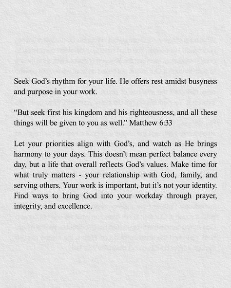 Seek God's rhythm for your life. He offers rest amidst busyness and purpose in your work. "But seek first his kingdom and his righteousness, and all these things will be given to you as well." Matthew 6:33 Let your priorities align with God's, and watch as He brings harmony to your days. This doesn't mean perfect balance every day, but a life that overall reflects God's values. Make time for what truly matters - your relationship with God, family, and serving others. Your work is important,... Matthew 6:33, Seek First His Kingdom, Matthew 6 33, Relationship With God, Matthew 6, Serving Others, Seeking God, Getting To Know You, Make Time