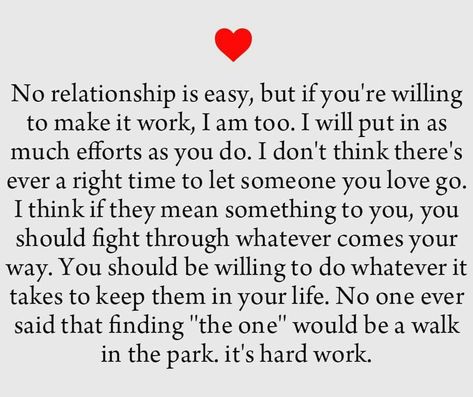 No relationship is easy, but if you're willing to make it work,  I am too. I will put in ax much efforts as you do. I don't think there's ever a right time to let someone you love go. I think if they mean something to you, you should fight through whatever comes your way. You should be willing to do whatever it takes to keep them in your life. No one ever said that finding "the one" would be a walk in the park. It's hard work. Relationship Poems, No Relationship, Tattoo Quotes About Life, Making A Relationship Work, Super Tattoo, Genius Quotes, If You Love Someone, Relationship Texts, Quotes About Life