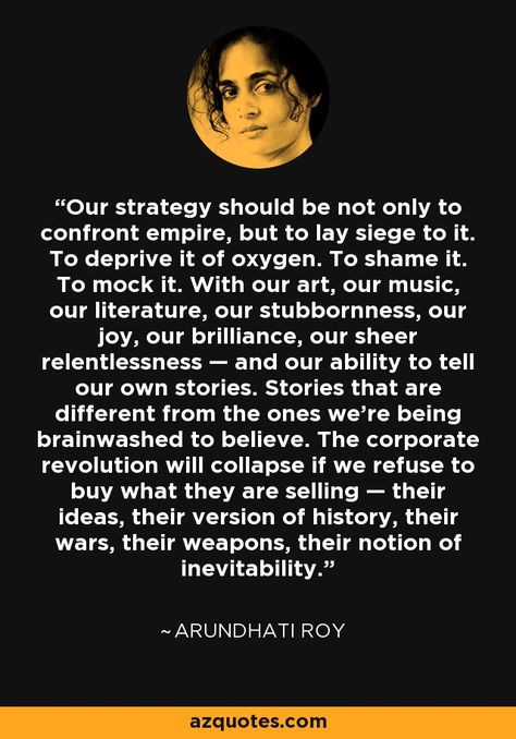 Our strategy should be not only to confront empire, but to lay siege to it. To deprive it of oxygen. To shame it. To mock it. With our art, our music, our literature, our stubbornness, our joy, our brilliance, our sheer relentlessness — and our ability to tell our own stories. Stories that are different from the ones we’re being brainwashed to believe. The corporate revolution will collapse if we refuse to buy what they are selling — their ideas, their version of history..... - Arundhati Roy Arundhati Roy Quotes, Brainwashed Quotes, Arhaus Bedroom, Academic Words, Art Protest, Arundhati Roy, Big Quotes, Ralph Ellison, Invisible Man