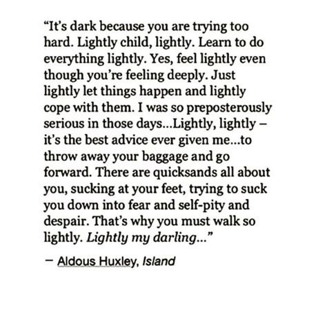 "“It’s dark because you are trying too hard. Lightly child, lightly. Learn to do everything lightly. Yes, feel lightly even though you’re feeling deeply. Just lightly let things happen and lightly cope with them. I was so preposterously serious in those days... Lightly, lightly - it's the best advice ever given me... to throw away your baggage and go forward. There are quicksands all about you, sucking at your feet, trying to suck you down into fear and self-pity and despair..." Best Advice Ever, Aldous Huxley, Anais Nin, A Poem, A Quote, Poetry Quotes, Note To Self, Pretty Words, Good Advice