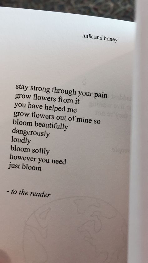 Milk and Honey Quotes by Rupi Kaur Stay strong through your pain grow flowers from it you have helped me grow flowers out of mine so bloom beautifully dangerously loudly bloom softly however you need just bloom -to the reader Rupi Kaur Flower Quotes, Rupi Kaur Quotes Milk And Honey, Quotes About Blooming And Growing, Stay Soft Quotes, Dangerously Yours Quotes, Quotes Milk And Honey, Rapi Kaur, Blooming Quotes, Girlfriend Scenarios