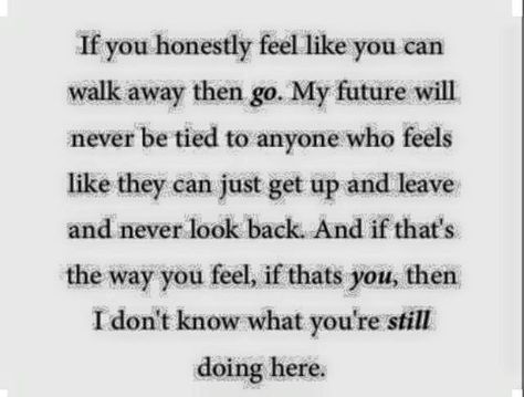 If you honestly feel like you can walk away then go. My future will never be tied to anyone who feels like they can just get up and leave and never look back. And if that's the way you feel, if thats you, then I don't know what you're still doing here. My Future, True Words, How I Feel, Beautiful Words, Relationship Quotes, Inspire Me, To Leave, Cool Words, Wise Words