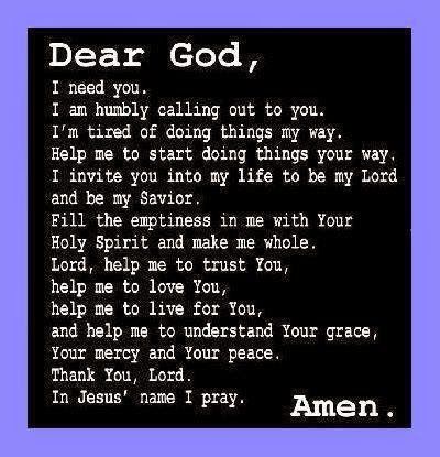 I NEED YOU, I AM HUMBLY CALLING OUT TO YOU, I'M TIRED OF DOING THINGS MY WAY. HELP ME TO START DOING THINGS YOUR WAY. I INVITE YOU INTO ME LIFE TO BE MY LORD AND MY SAVIOUR. FILL THE EMPTINESS IN ME WITH YOUR HOLY SPIRIT AND MAKE ME WHOLE. LORD, HELP ME TO TRUST YOU,HELP ME TO LOVE YOU, HELP ME TO LIVE FOR YOU, AND HELP ME TO UNDERSTAND YOUR GRACE, YOUR MERCY AND YOUR PEACE. THANK YOU, LORD. IN JESUS' NAME I PRAY. Lord I Need Your Help, I Wish You Enough, Lord Help, Lord Help Me, My Lord, Trust You, I'm Tired, Jesus Name, Daily Prayers