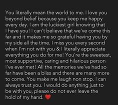 You literally mean the world to me. I love you beyond belief because you keep me happy every day. I am the luckiest girl knowing that I have you! I can't believe that we've come this far and it makes me so grateful having you by my side all the time. I miss you every second when I'm not with you & I literally appreciate everything you do for me! You're the sweetest, most supportive, caring and hilarious person I've ever met! I Love You Quotes For Him Best Friend, I'm So Grateful To Have You In My Life, I Know Im Not Your First Love, Im So Thankful To Have You In My Life, Best Person I Have Ever Met Quotes, I'm Lucky To Have You, I’m So Happy With You Quotes, Im So Grateful To Have You In My Life, I Miss You For Him Boyfriends