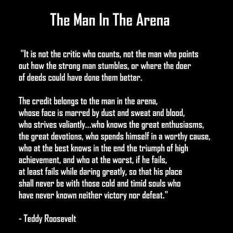 Its easy for a man to criticize when hes not in the fight. . But remember YOU are the gladiator - the man willing to risk it all to pursue something noble. . No man will ever know what its like until hes willing to step into the arena himself. . And until he does his opinion of me and what I do has no weight. . I feel sorry for those who criticize without knowing what its like to participate in the fight. Id rather face uncertain victory by getting in the game than guaranteed failure by merely b Teddy Roosevelt Quotes, The Man In The Arena, Man In The Arena, Roosevelt Quotes, Teddy Roosevelt, Warrior Quotes, The Arena, Motivational Messages, Leadership Quotes