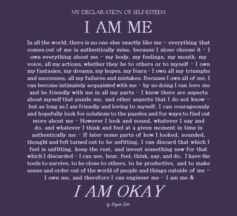 My Declaration of Self Esteem - I am Me  In all the world, there is no one exactly like me- everything that comes out of me is authentically mine, because I alone choose it- I own everything about me0 my body, my feelings, my mouth, my voice, all my actions, whether they be to others or to myself- I own all my fantasies, my dreams, my hopes, my fears-I own all my triumphs and successes, all my failures and mistakes, because I own all of me.... Virginia Satir Quotes, Eulogy Examples, Virginia Satir, Authenticity Quotes, Counseling Quotes, I Am Quotes, I Am Me, I Am Okay, Daring Greatly