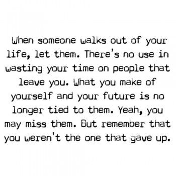 "When someone walks out of your life, let them.  There's no use in wasting your time on people that leave you.  What you make of yourself and your future is no longer tied to them.  Yeah, you may miss them.  But remember that you weren't the one that gave up." Letting Go Quotes, Life Quotes Love, Quotes About Moving On, Quotable Quotes, A Quote, When Someone, The Words, Great Quotes, Inspirational Words