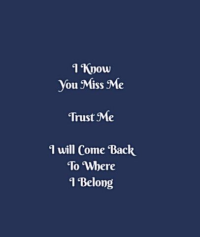 I know you miss me 
Trust me
I will come back to where I Belong 

Hurt Quotes
Come back Quotes 
I'm Yours 
Be Selfish Quotes 
Chase Your Dreams Quotes 
Hustle Quotes 
Motivational Quotes 
Ambitions Quotes 
Strong Woman Quotes 
Independent Woman Quotes 
Expectations Quotes 
Struggles Quotes 
Hurdles Quotes 
Life Quotes 
Love Quotes 
Relationship Goals Quotes 
Couple Goals Quotes 
Soul Love Quotes 
Sad Quotes 
Happy Quotes 
Be You Quotes 
Enjoy your Life Quotes 
Smile Quotes 
I Love You Quotes I Know You Miss Me Quotes, I Will Come Back To You Quotes, I Know You Miss Me, Comeback Quotes Relationships, Hurdles Quotes, Ambitions Quotes, Enjoy Your Life Quotes, Be You Quotes, Independent Woman Quotes