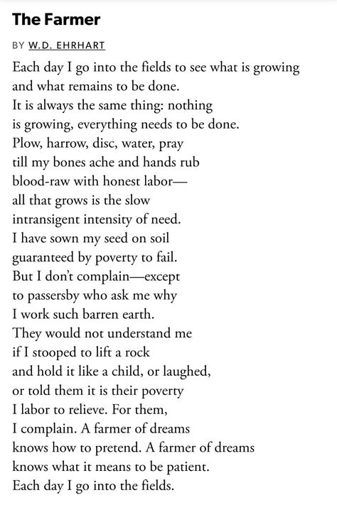 The image shows only text, that of the poem called "The Farmer" by W.D. Ehrhart.

The first stanza reads:

Each day I go into the fields to see what is growing
and what remains to be done.
It is always the same thing: nothing
is growing, everything needs to be done.

The full poem exceeds the character limit for alt text but it is a beautiful, meaningful poem which is really about life, and effort, and activism, moreso than truly about farming. I recommend googling it! Farmer Poem, Farm Life Quotes, Farmer Quotes, Cowboy Poetry, Simple Poems, Meaningful Poems, Spoken Word Poetry, Masculine Energy, The Farmer