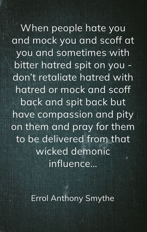 When people hate you and mock you and scoff at you and sometimes with bitter hatred spit on you - don’t retaliate hatred with hatred or mock and scoff back and spit back but have compassion and pity on them and pray for them to be delivered from that wicked demonic influence… -Errol Anthony Smythe Pray For Bitter People, Wicked People Quotes, Adult Children Quotes, Pray For Them, Praying For Someone, Children Quotes, People Come And Go, People Quotes, Quotes For Kids