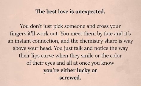 The best love is unexpected. You don’t just pick someone and cross your fingers it’ll work out. You meet them by fate and it’s an instant connection, and the chemistry share is way above your head. You just talk and notice the way their lips curve When they smile or the color of their eyes and all at once you know you’re either lucky or screwed. – popular memes on the site ifunny.co You Ever Meet Someone Quotes, Chemistry Relationship Quotes, Instant Chemistry Quotes, Having Chemistry With Someone Quotes, You Just Know Quotes, Instant Love Quotes, When You Just Know Quotes, Chemistry With Someone Quotes, Instant Connection Quotes Feelings