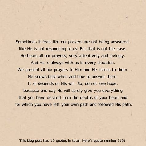 Sometimes it feels like our prayers are not being answered, like He is not responding to us. But that is not the case. He hears all our prayers, very attentively and lovingly. And He is always with us in every situation. We present all our prayers to Him and He listens to them. He knows best when and how to answer them. It all depends on His will. So, do not lose hope, because one day He will surely give you everything that you have desired from the depths of your heart and for which you have le One Day He Will Know, Do Not Lose Hope, Islamic Quotes In Urdu, Quotes In Urdu, Everything Will Be Alright, Have Faith In Yourself, Lost Hope, Have Faith, English Quotes