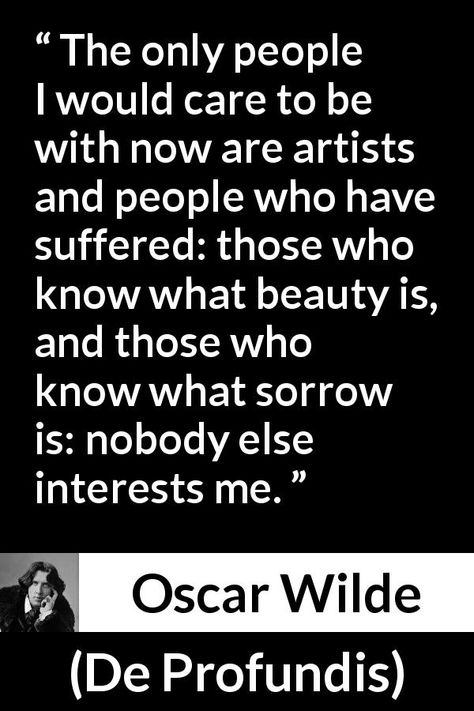 Oscar Wilde quote about suffering from De Profundis (1905) - The only people I would care to be with now are artists and people who have suffered: those who know what beauty is, and those who know what sorrow is: nobody else interests me. Book Quotes Oscar Wilde, Oscar Wilde Portrait, De Profundis Oscar Wilde Quotes, De Profundis Oscar Wilde, Most People Are Other People Oscar Wilde, Oscar Wilde Memes, Short Friendship Quotes, Oscar Wilde Quotes, Philosophical Quotes