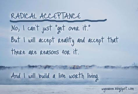 Wynn Anne's Meanderings: Radical Acceptance  | No, I can't just "get over it." But I will accept reality and accept that there are reasons for it. And I will build a life worth living. Accept Reality, Acceptance Quotes, Dbt Skills, Clinical Social Work, Life Worth Living, Radical Acceptance, Dialectical Behavior Therapy, Therapy Quotes, Health Tools