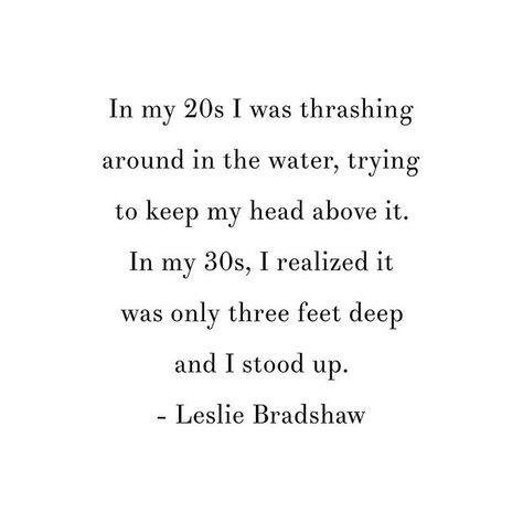 Reposting @growthrun: In my 20s I was thrashing around in the water, trying to keep my head above it. In my 30s, I realized it was only three feet deep and I stood up. - Leslie Bradshaw Fixer Quotes People, 30 Age Quotes, Entering My 20s, Quotes About Your 30s, Bad Things Come In Threes Quotes, Last Year In My 30's Quotes, Women In 30s Quotes, Mid 20s Quotes, Being In Your 30s Quotes