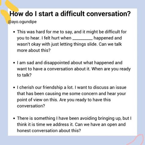 Ayo Ogundipe| Communication, Friendships and Relationships on Instagram: "How do I start a difficult conversation?  Starting a difficult conversation can be challenging and it is normal to feel uncomfortable around these kind of conversations. The goal is not to communicate perfectly, but to address the situation in a respectful manner. Some things to keep in mind:   Keep the outcome you want in mind and be flexible  Stay open to their perspective  Use “I” statements  Approach the situation with an intention of solving the problem not attacking or wanting to be right  Know what is in your control (your language, how you listen to the other person) and what is not (how the other person responds)  pause and reflect before responding to avoid getting defensive  This is a valuable skill to lea How To Not Get Defensive, Starting Difficult Conversations, Using I Statements, How To Communicate Feelings, How To Have A Difficult Conversation, How To Have A Hard Conversation, Tough Conversations Relationships, Difficult Conversations Relationships, How To Have Difficult Conversations